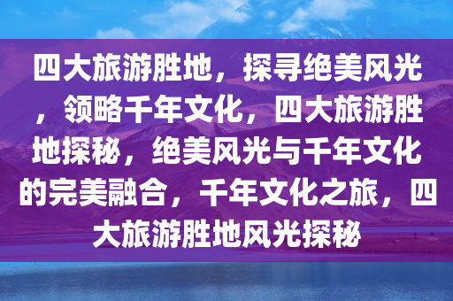 四大旅游胜地，探寻绝美风光，领略千年文化，四大旅游胜地探秘，绝美风光与千年文化的完美融合，千年文化之旅，四大旅游胜地风光探秘