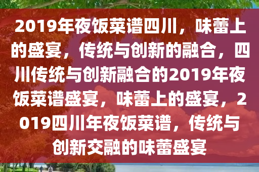 2019年夜饭菜谱四川，味蕾上的盛宴，传统与创新的融合，四川传统与创新融合的2019年夜饭菜谱盛宴，味蕾上的盛宴，2019四川年夜饭菜谱，传统与创新交融的味蕾盛宴