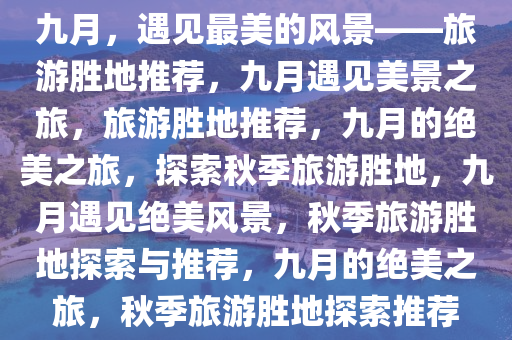 九月，遇见最美的风景——旅游胜地推荐，九月遇见美景之旅，旅游胜地推荐，九月的绝美之旅，探索秋季旅游胜地，九月遇见绝美风景，秋季旅游胜地探索与推荐，九月的绝美之旅，秋季旅游胜地探索推荐