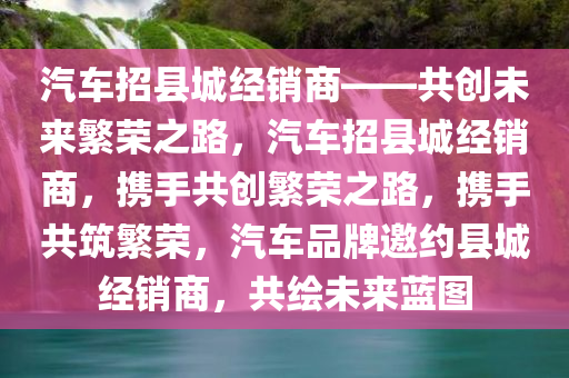 汽车招县城经销商——共创未来繁荣之路，汽车招县城经销商，携手共创繁荣之路，携手共筑繁荣，汽车品牌邀约县城经销商，共绘未来蓝图