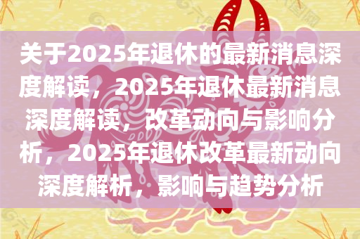 关于2025年退休的最新消息深度解读，2025年退休最新消息深度解读，改革动向与影响分析，2025年退休改革最新动向深度解析，影响与趋势分析