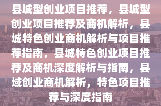 县城型创业项目推荐，县城型创业项目推荐及商机解析，县城特色创业商机解析与项目推荐指南，县城特色创业项目推荐及商机深度解析与指南，县域创业商机解析，特色项目推荐与深度指南