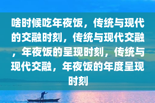 啥时候吃年夜饭，传统与现代的交融时刻，传统与现代交融，年夜饭的呈现时刻，传统与现代交融，年夜饭的年度呈现时刻