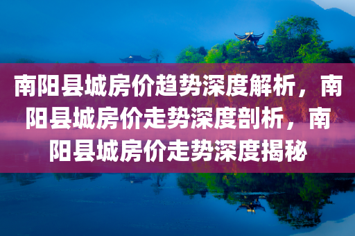 南阳县城房价趋势深度解析，南阳县城房价走势深度剖析，南阳县城房价走势深度揭秘