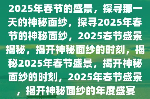 2025年春节的盛景，探寻那一天的神秘面纱，探寻2025年春节的神秘面纱，2025春节盛景揭秘，揭开神秘面纱的时刻，揭秘2025年春节盛景，揭开神秘面纱的时刻，2025年春节盛景，揭开神秘面纱的年度盛宴