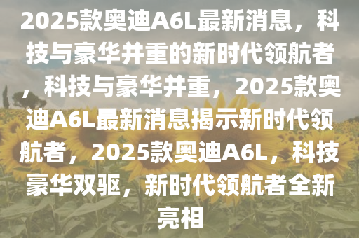 2025款奥迪A6L最新消息，科技与豪华并重的新时代领航者，科技与豪华并重，2025款奥迪A6L最新消息揭示新时代领航者，2025款奥迪A6L，科技豪华双驱，新时代领航者全新亮相