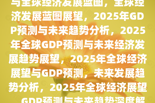 未来展望，2025年的GDP预测与全球经济发展蓝图，全球经济发展蓝图展望，2025年GDP预测与未来趋势分析，2025年全球GDP预测与未来经济发展趋势展望，2025年全球经济展望与GDP预测，未来发展趋势分析，2025年全球经济展望，GDP预测与未来趋势深度解析