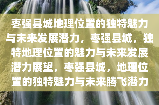 枣强县城地理位置的独特魅力与未来发展潜力，枣强县城，独特地理位置的魅力与未来发展潜力展望，枣强县城，地理位置的独特魅力与未来腾飞潜力