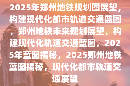 2025年郑州地铁规划图展望，构建现代化都市轨道交通蓝图，郑州地铁未来规划展望，构建现代化轨道交通蓝图，2025年蓝图揭秘，2025郑州地铁蓝图揭秘，现代化都市轨道交通展望