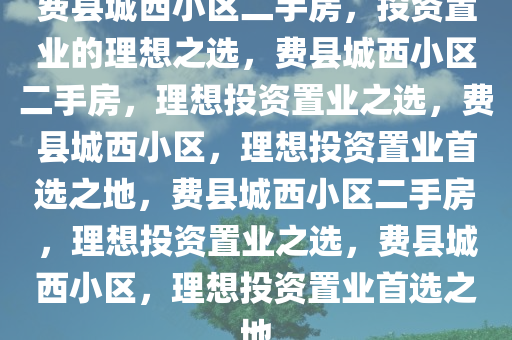 费县城西小区二手房，投资置业的理想之选，费县城西小区二手房，理想投资置业之选，费县城西小区，理想投资置业首选之地，费县城西小区二手房，理想投资置业之选，费县城西小区，理想投资置业首选之地