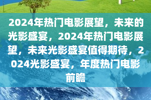 2024年热门电影展望，未来的光影盛宴，2024年热门电影展望，未来光影盛宴值得期待，2024光影盛宴，年度热门电影前瞻