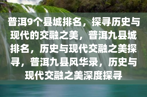 普洱9个县城排名，探寻历史与现代的交融之美，普洱九县城排名，历史与现代交融之美探寻，普洱九县风华录，历史与现代交融之美深度探寻