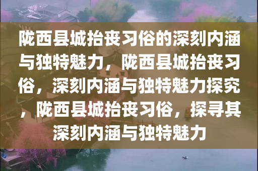 陇西县城抬丧习俗的深刻内涵与独特魅力，陇西县城抬丧习俗，深刻内涵与独特魅力探究，陇西县城抬丧习俗，探寻其深刻内涵与独特魅力