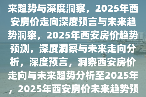 预言2025年西安房价走向，未来趋势与深度洞察，2025年西安房价走向深度预言与未来趋势洞察，2025年西安房价趋势预测，深度洞察与未来走向分析，深度预言，洞察西安房价走向与未来趋势分析至2025年，2025年西安房价未来趋势预测与深度分析