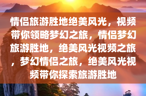 情侣旅游胜地绝美风光，视频带你领略梦幻之旅，情侣梦幻旅游胜地，绝美风光视频之旅，梦幻情侣之旅，绝美风光视频带你探索旅游胜地