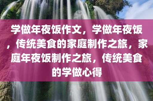学做年夜饭作文，学做年夜饭，传统美食的家庭制作之旅，家庭年夜饭制作之旅，传统美食的学做心得
