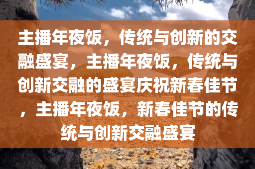 主播年夜饭，传统与创新的交融盛宴，主播年夜饭，传统与创新交融的盛宴庆祝新春佳节，主播年夜饭，新春佳节的传统与创新交融盛宴