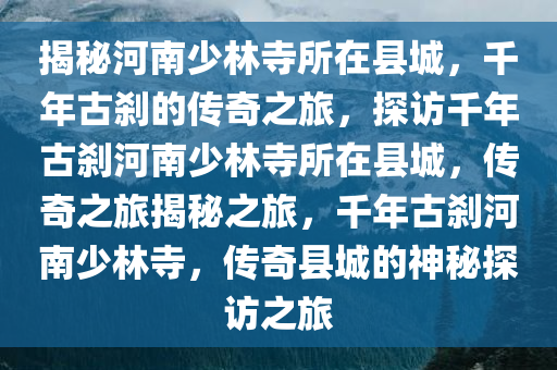 揭秘河南少林寺所在县城，千年古刹的传奇之旅，探访千年古刹河南少林寺所在县城，传奇之旅揭秘之旅，千年古刹河南少林寺，传奇县城的神秘探访之旅