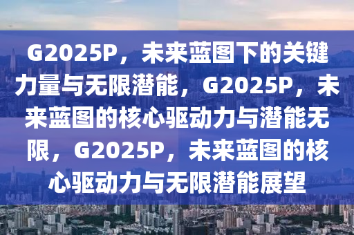 G2025P，未来蓝图下的关键力量与无限潜能，G2025P，未来蓝图的核心驱动力与潜能无限，G2025P，未来蓝图的核心驱动力与无限潜能展望