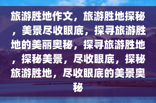 旅游胜地作文，旅游胜地探秘，美景尽收眼底，探寻旅游胜地的美丽奥秘，探寻旅游胜地，探秘美景，尽收眼底，探秘旅游胜地，尽收眼底的美景奥秘