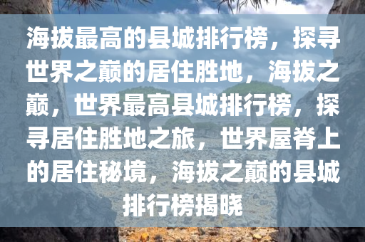 海拔最高的县城排行榜，探寻世界之巅的居住胜地，海拔之巅，世界最高县城排行榜，探寻居住胜地之旅，世界屋脊上的居住秘境，海拔之巅的县城排行榜揭晓