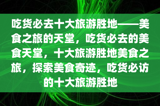 吃货必去十大旅游胜地——美食之旅的天堂，吃货必去的美食天堂，十大旅游胜地美食之旅，探索美食奇迹，吃货必访的十大旅游胜地