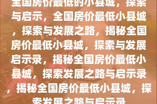 全国房价最低的小县城，探索与启示，全国房价最低小县城，探索与发展之路，揭秘全国房价最低小县城，探索与发展启示录，揭秘全国房价最低小县城，探索发展之路与启示录，揭秘全国房价最低小县城，探索发展之路与启示录