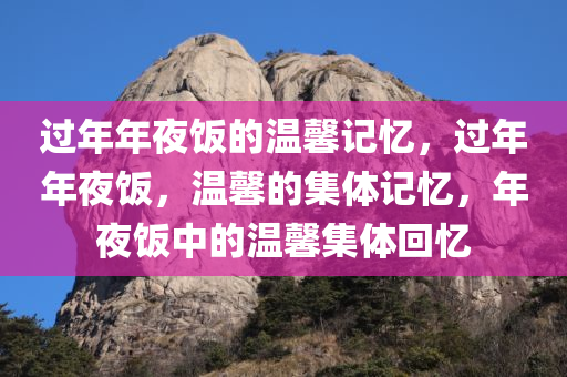 过年年夜饭的温馨记忆，过年年夜饭，温馨的集体记忆，年夜饭中的温馨集体回忆