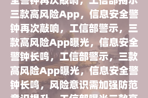 工信部曝光三个高风险App，安全警钟再次敲响，工信部揭示三款高风险App，信息安全警钟再次敲响，工信部警示，三款高风险App曝光，信息安全警钟长鸣，工信部警示，三款高风险App曝光，信息安全警钟长鸣，风险意识需加强防范意识提升，工信部曝光三款高风险App，信息安全警钟长鸣