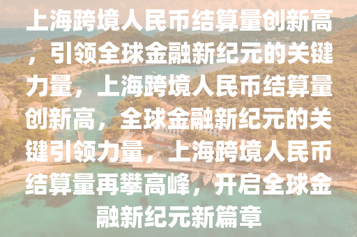 上海跨境人民币结算量创新高，引领全球金融新纪元的关键力量，上海跨境人民币结算量创新高，全球金融新纪元的关键引领力量，上海跨境人民币结算量再攀高峰，开启全球金融新纪元新篇章