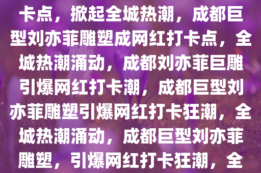 成都巨型刘亦菲雕塑成网红打卡点，掀起全城热潮，成都巨型刘亦菲雕塑成网红打卡点，全城热潮涌动，成都刘亦菲巨雕引爆网红打卡潮，成都巨型刘亦菲雕塑引爆网红打卡狂潮，全城热潮涌动，成都巨型刘亦菲雕塑，引爆网红打卡狂潮，全城沸腾