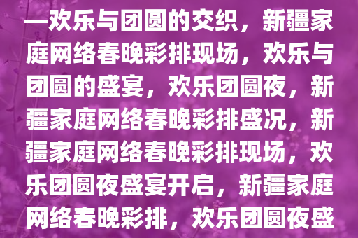 新疆家庭网络春晚彩排现场——欢乐与团圆的交织，新疆家庭网络春晚彩排现场，欢乐与团圆的盛宴，欢乐团圆夜，新疆家庭网络春晚彩排盛况，新疆家庭网络春晚彩排现场，欢乐团圆夜盛宴开启，新疆家庭网络春晚彩排，欢乐团圆夜盛宴即将开启