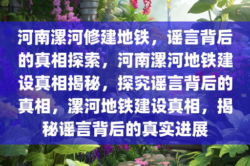 河南漯河修建地铁，谣言背后的真相探索，河南漯河地铁建设真相揭秘，探究谣言背后的真相，漯河地铁建设真相，揭秘谣言背后的真实进展