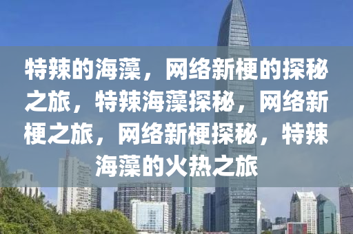 特辣的海藻，网络新梗的探秘之旅，特辣海藻探秘，网络新梗之旅，网络新梗探秘，特辣海藻的火热之旅