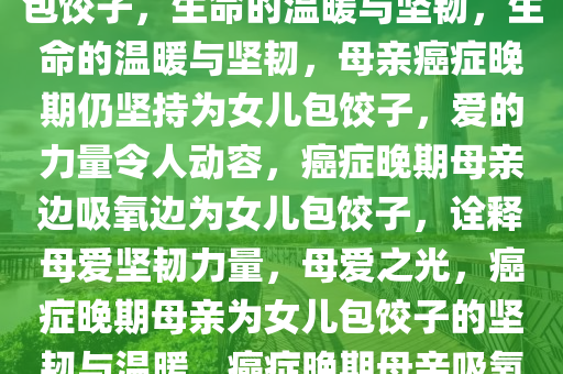 妈妈癌症晚期边吸氧边给女儿包饺子，生命的温暖与坚韧，生命的温暖与坚韧，母亲癌症晚期仍坚持为女儿包饺子，爱的力量令人动容，癌症晚期母亲边吸氧边为女儿包饺子，诠释母爱坚韧力量，母爱之光，癌症晚期母亲为女儿包饺子的坚韧与温暖，癌症晚期母亲吸氧包饺子，母爱坚韧温暖传承