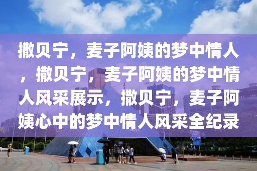 撒贝宁，麦子阿姨的梦中情人，撒贝宁，麦子阿姨的梦中情人风采展示，撒贝宁，麦子阿姨心中的梦中情人风采全纪录