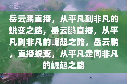 岳云鹏直播，从平凡到非凡的蜕变之路，岳云鹏直播，从平凡到非凡的崛起之路，岳云鹏，直播蜕变，从平凡走向非凡的崛起之路