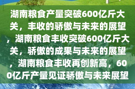 湖南粮食产量突破600亿斤大关，丰收的骄傲与未来的展望，湖南粮食丰收突破600亿斤大关，骄傲的成果与未来的展望，湖南粮食丰收再创新高，600亿斤产量见证骄傲与未来展望