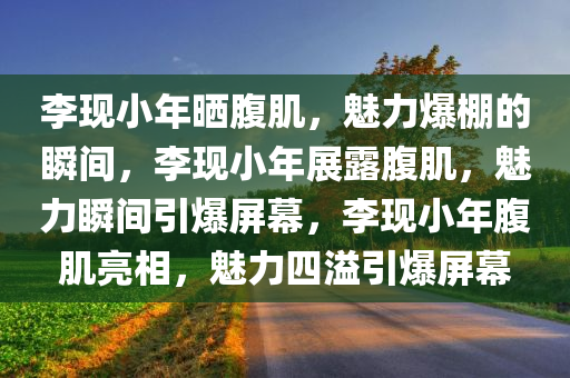 李现小年晒腹肌，魅力爆棚的瞬间，李现小年展露腹肌，魅力瞬间引爆屏幕，李现小年腹肌亮相，魅力四溢引爆屏幕