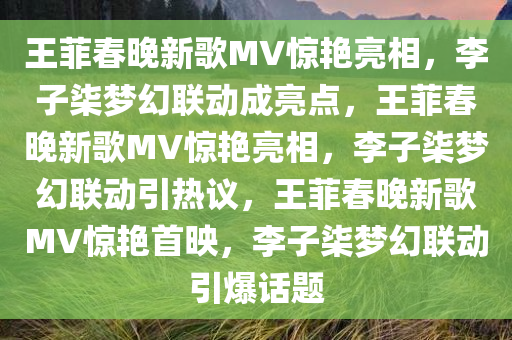 王菲春晚新歌MV惊艳亮相，李子柒梦幻联动成亮点，王菲春晚新歌MV惊艳亮相，李子柒梦幻联动引热议，王菲春晚新歌MV惊艳首映，李子柒梦幻联动引爆话题