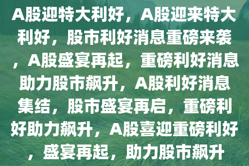 A股迎特大利好，A股迎来特大利好，股市利好消息重磅来袭，A股盛宴再起，重磅利好消息助力股市飙升，A股利好消息集结，股市盛宴再启，重磅利好助力飙升，A股喜迎重磅利好，盛宴再起，助力股市飙升