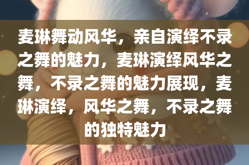 麦琳舞动风华，亲自演绎不录之舞的魅力，麦琳演绎风华之舞，不录之舞的魅力展现，麦琳演绎，风华之舞，不录之舞的独特魅力