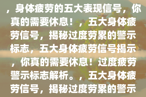 身体这几个表现说明你太累了，身体疲劳的五大表现信号，你真的需要休息！，五大身体疲劳信号，揭秘过度劳累的警示标志，五大身体疲劳信号揭示，你真的需要休息！过度疲劳警示标志解析。，五大身体疲劳信号，揭秘过度劳累的警示标志