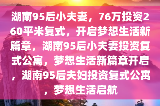 湖南95后小夫妻，76万投资260平米复式，开启梦想生活新篇章，湖南95后小夫妻投资复式公寓，梦想生活新篇章开启，湖南95后夫妇投资复式公寓，梦想生活启航