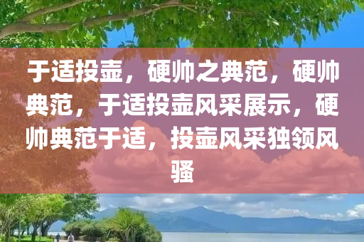 于适投壶，硬帅之典范，硬帅典范，于适投壶风采展示，硬帅典范于适，投壶风采独领风骚