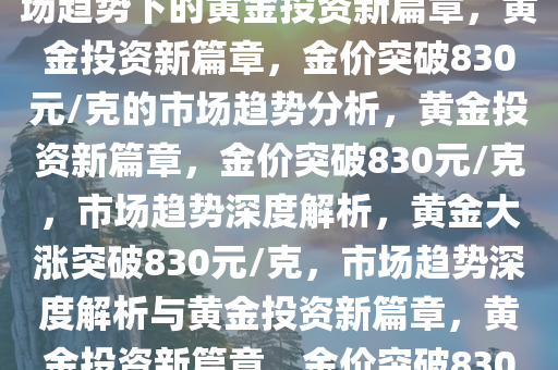 黄金大涨已突破830元/克，市场趋势下的黄金投资新篇章，黄金投资新篇章，金价突破830元/克的市场趋势分析，黄金投资新篇章，金价突破830元/克，市场趋势深度解析，黄金大涨突破830元/克，市场趋势深度解析与黄金投资新篇章，黄金投资新篇章，金价突破830元/克，市场趋势深度解析