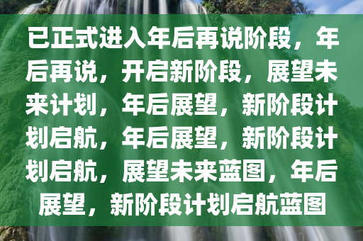 已正式进入年后再说阶段，年后再说，开启新阶段，展望未来计划，年后展望，新阶段计划启航，年后展望，新阶段计划启航，展望未来蓝图，年后展望，新阶段计划启航蓝图