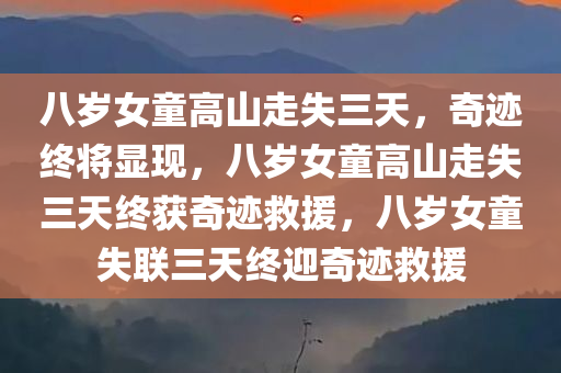 八岁女童高山走失三天，奇迹终将显现，八岁女童高山走失三天终获奇迹救援，八岁女童失联三天终迎奇迹救援