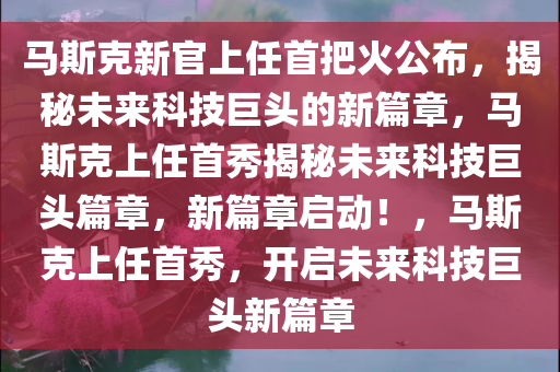 马斯克新官上任首把火公布，揭秘未来科技巨头的新篇章，马斯克上任首秀揭秘未来科技巨头篇章，新篇章启动！，马斯克上任首秀，开启未来科技巨头新篇章