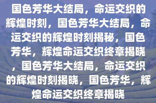 国色芳华大结局，命运交织的辉煌时刻，国色芳华大结局，命运交织的辉煌时刻揭秘，国色芳华，辉煌命运交织终章揭晓，国色芳华大结局，命运交织的辉煌时刻揭晓，国色芳华，辉煌命运交织终章揭晓